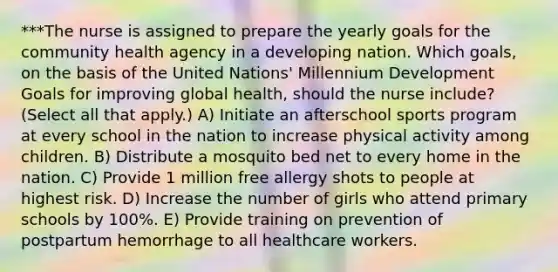 ***The nurse is assigned to prepare the yearly goals for the community health agency in a developing nation. Which goals, on the basis of the United Nations' Millennium Development Goals for improving global health, should the nurse include? (Select all that apply.) A) Initiate an afterschool sports program at every school in the nation to increase physical activity among children. B) Distribute a mosquito bed net to every home in the nation. C) Provide 1 million free allergy shots to people at highest risk. D) Increase the number of girls who attend primary schools by 100%. E) Provide training on prevention of postpartum hemorrhage to all healthcare workers.