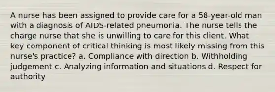 A nurse has been assigned to provide care for a 58-year-old man with a diagnosis of AIDS-related pneumonia. The nurse tells the charge nurse that she is unwilling to care for this client. What key component of critical thinking is most likely missing from this nurse's practice? a. Compliance with direction b. Withholding judgement c. Analyzing information and situations d. Respect for authority