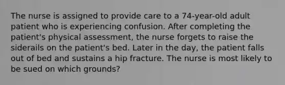 The nurse is assigned to provide care to a 74-year-old adult patient who is experiencing confusion. After completing the patient's physical assessment, the nurse forgets to raise the siderails on the patient's bed. Later in the day, the patient falls out of bed and sustains a hip fracture. The nurse is most likely to be sued on which grounds?