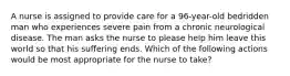 A nurse is assigned to provide care for a 96-year-old bedridden man who experiences severe pain from a chronic neurological disease. The man asks the nurse to please help him leave this world so that his suffering ends. Which of the following actions would be most appropriate for the nurse to take?