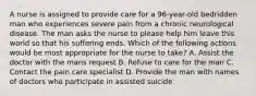 A nurse is assigned to provide care for a 96-year-old bedridden man who experiences severe pain from a chronic neurological disease. The man asks the nurse to please help him leave this world so that his suffering ends. Which of the following actions would be most appropriate for the nurse to take? A. Assist the doctor with the mans request B. Refuse to care for the man C. Contact the pain care specialist D. Provide the man with names of doctors who participate in assisted suicide