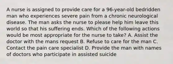 A nurse is assigned to provide care for a 96-year-old bedridden man who experiences severe pain from a chronic neurological disease. The man asks the nurse to please help him leave this world so that his suffering ends. Which of the following actions would be most appropriate for the nurse to take? A. Assist the doctor with the mans request B. Refuse to care for the man C. Contact the pain care specialist D. Provide the man with names of doctors who participate in assisted suicide