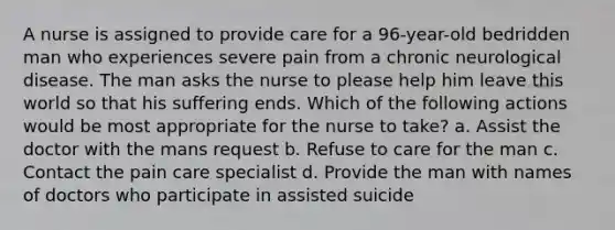 A nurse is assigned to provide care for a 96-year-old bedridden man who experiences severe pain from a chronic neurological disease. The man asks the nurse to please help him leave this world so that his suffering ends. Which of the following actions would be most appropriate for the nurse to take? a. Assist the doctor with the mans request b. Refuse to care for the man c. Contact the pain care specialist d. Provide the man with names of doctors who participate in assisted suicide