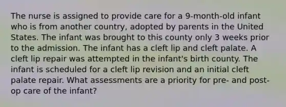 The nurse is assigned to provide care for a 9-month-old infant who is from another country, adopted by parents in the United States. The infant was brought to this county only 3 weeks prior to the admission. The infant has a cleft lip and cleft palate. A cleft lip repair was attempted in the infant's birth county. The infant is scheduled for a cleft lip revision and an initial cleft palate repair. What assessments are a priority for pre- and post-op care of the infant?