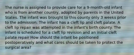 The nurse is assigned to provide care for a 9-month-old infant who is from another country, adopted by parents in the United States. The infant was brought to this county only 3 weeks prior to the admission. The infant has a cleft lip and cleft palate. A cleft lip repair was attempted in the infant's birth county. The infant is scheduled for a cleft lip revision and an initial cleft palate repair How should the infant be positioned postoperatively and what cares should be taken to protect the surgical area?