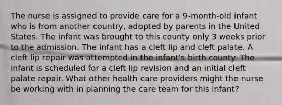 The nurse is assigned to provide care for a 9-month-old infant who is from another country, adopted by parents in the United States. The infant was brought to this county only 3 weeks prior to the admission. The infant has a cleft lip and cleft palate. A cleft lip repair was attempted in the infant's birth county. The infant is scheduled for a cleft lip revision and an initial cleft palate repair. What other health care providers might the nurse be working with in planning the care team for this infant?