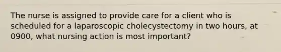 The nurse is assigned to provide care for a client who is scheduled for a laparoscopic cholecystectomy in two hours, at 0900, what nursing action is most important?