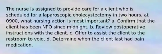 The nurse is assigned to provide care for a client who is scheduled for a laparoscopic cholecystectomy in two hours, at 0900, what nursing action is most important? a. Confirm that the client has been NPO since midnight. b. Review postoperative instructions with the client. c. Offer to assist the client to the restroom to void. d. Determine when the client last had pain medication.