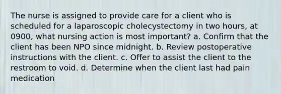 The nurse is assigned to provide care for a client who is scheduled for a laparoscopic cholecystectomy in two hours, at 0900, what nursing action is most important? a. Confirm that the client has been NPO since midnight. b. Review postoperative instructions with the client. c. Offer to assist the client to the restroom to void. d. Determine when the client last had pain medication