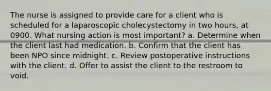 The nurse is assigned to provide care for a client who is scheduled for a laparoscopic cholecystectomy in two hours, at 0900. What nursing action is most important? a. Determine when the client last had medication. b. Confirm that the client has been NPO since midnight. c. Review postoperative instructions with the client. d. Offer to assist the client to the restroom to void.