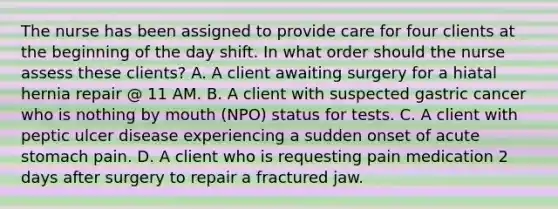 The nurse has been assigned to provide care for four clients at the beginning of the day shift. In what order should the nurse assess these clients? A. A client awaiting surgery for a hiatal hernia repair @ 11 AM. B. A client with suspected gastric cancer who is nothing by mouth (NPO) status for tests. C. A client with peptic ulcer disease experiencing a sudden onset of acute stomach pain. D. A client who is requesting pain medication 2 days after surgery to repair a fractured jaw.