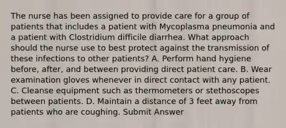 The nurse has been assigned to provide care for a group of patients that includes a patient with Mycoplasma pneumonia and a patient with Clostridium difficile diarrhea. What approach should the nurse use to best protect against the transmission of these infections to other patients? A. Perform hand hygiene before, after, and between providing direct patient care. B. Wear examination gloves whenever in direct contact with any patient. C. Cleanse equipment such as thermometers or stethoscopes between patients. D. Maintain a distance of 3 feet away from patients who are coughing. Submit Answer