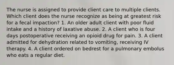 The nurse is assigned to provide client care to multiple clients. Which client does the nurse recognize as being at greatest risk for a fecal impaction? 1. An older adult client with poor fluid intake and a history of laxative abuse. 2. A client who is four days postoperative receiving an opioid drug for pain. 3. A client admitted for dehydration related to vomiting, receiving IV therapy. 4. A client ordered on bedrest for a pulmonary embolus who eats a regular diet.