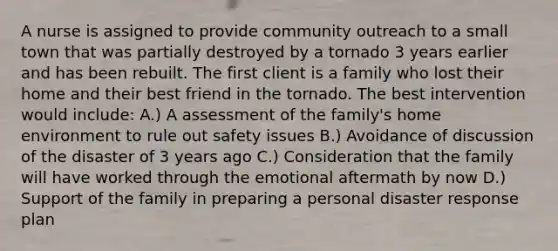 A nurse is assigned to provide community outreach to a small town that was partially destroyed by a tornado 3 years earlier and has been rebuilt. The first client is a family who lost their home and their best friend in the tornado. The best intervention would include: A.) A assessment of the family's home environment to rule out safety issues B.) Avoidance of discussion of the disaster of 3 years ago C.) Consideration that the family will have worked through the emotional aftermath by now D.) Support of the family in preparing a personal disaster response plan