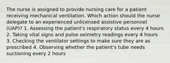 The nurse is assigned to provide nursing care for a patient receiving mechanical ventilation. Which action should the nurse delegate to an experienced unlicensed assistive personnel (UAP)? 1. Assessing the patient's respiratory status every 4 hours 2. Taking vital signs and pulse oximetry readings every 4 hours 3. Checking the ventilator settings to make sure they are as prescribed 4. Observing whether the patient's tube needs suctioning every 2 hours