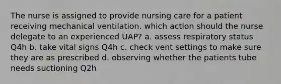 The nurse is assigned to provide nursing care for a patient receiving mechanical ventilation. which action should the nurse delegate to an experienced UAP? a. assess respiratory status Q4h b. take vital signs Q4h c. check vent settings to make sure they are as prescribed d. observing whether the patients tube needs suctioning Q2h