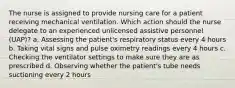 The nurse is assigned to provide nursing care for a patient receiving mechanical ventilation. Which action should the nurse delegate to an experienced unlicensed assistive personnel (UAP)? a. Assessing the patient's respiratory status every 4 hours b. Taking vital signs and pulse oximetry readings every 4 hours c. Checking the ventilator settings to make sure they are as prescribed d. Observing whether the patient's tube needs suctioning every 2 hours