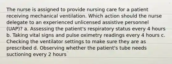 The nurse is assigned to provide nursing care for a patient receiving mechanical ventilation. Which action should the nurse delegate to an experienced unlicensed assistive personnel (UAP)? a. Assessing the patient's respiratory status every 4 hours b. Taking vital signs and pulse oximetry readings every 4 hours c. Checking the ventilator settings to make sure they are as prescribed d. Observing whether the patient's tube needs suctioning every 2 hours