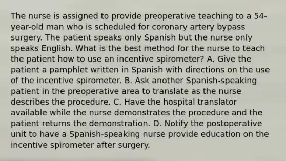 The nurse is assigned to provide preoperative teaching to a 54-year-old man who is scheduled for coronary artery bypass surgery. The patient speaks only Spanish but the nurse only speaks English. What is the best method for the nurse to teach the patient how to use an incentive spirometer? A. Give the patient a pamphlet written in Spanish with directions on the use of the incentive spirometer. B. Ask another Spanish-speaking patient in the preoperative area to translate as the nurse describes the procedure. C. Have the hospital translator available while the nurse demonstrates the procedure and the patient returns the demonstration. D. Notify the postoperative unit to have a Spanish-speaking nurse provide education on the incentive spirometer after surgery.