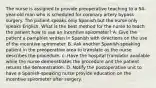 The nurse is assigned to provide preoperative teaching to a 54-year-old man who is scheduled for coronary artery bypass surgery. The patient speaks only Spanish but the nurse only speaks English. What is the best method for the nurse to teach the patient how to use an incentive spirometer? A. Give the patient a pamphlet written in Spanish with directions on the use of the incentive spirometer. B. Ask another Spanish-speaking patient in the preoperative area to translate as the nurse describes the procedure. c. Have the hospital translator available while the nurse demonstrates the procedure and the patient returns the demonstration. D. Notify the postoperative unit to have a Spanish-speaking nurse provide education on the incentive spirometer after surgery.