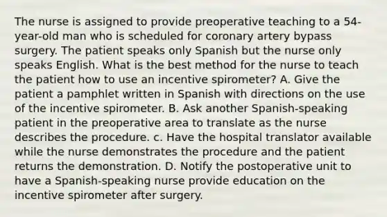 The nurse is assigned to provide preoperative teaching to a 54-year-old man who is scheduled for coronary artery bypass surgery. The patient speaks only Spanish but the nurse only speaks English. What is the best method for the nurse to teach the patient how to use an incentive spirometer? A. Give the patient a pamphlet written in Spanish with directions on the use of the incentive spirometer. B. Ask another Spanish-speaking patient in the preoperative area to translate as the nurse describes the procedure. c. Have the hospital translator available while the nurse demonstrates the procedure and the patient returns the demonstration. D. Notify the postoperative unit to have a Spanish-speaking nurse provide education on the incentive spirometer after surgery.