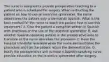 The nurse is assigned to provide preoperative teaching to a patient who is scheduled for surgery. When instructing the patient on how to use an incentive spirometer, the nurse determines the patient only understands Spanish. What is the best method for the nurse to teach the patient how to use this equipment? A. Give the patient a pamphlet written in Spanish with directions on the use of the incentive spirometer. B. Ask another Spanish-speaking patient in the preoperative area to translate as the nurse describes the procedure C. Have the hospital translator available while the nurse demonstrates the procedure and has the patient return the demonstration. D. Notify the postoperative unit to have a Spanish-speaking nurse provide education on the incentive spirometer after surgery.