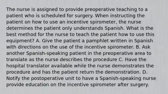 The nurse is assigned to provide preoperative teaching to a patient who is scheduled for surgery. When instructing the patient on how to use an incentive spirometer, the nurse determines the patient only understands Spanish. What is the best method for the nurse to teach the patient how to use this equipment? A. Give the patient a pamphlet written in Spanish with directions on the use of the incentive spirometer. B. Ask another Spanish-speaking patient in the preoperative area to translate as the nurse describes the procedure C. Have the hospital translator available while the nurse demonstrates the procedure and has the patient return the demonstration. D. Notify the postoperative unit to have a Spanish-speaking nurse provide education on the incentive spirometer after surgery.