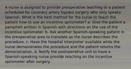 A nurse is assigned to provide preoperative teaching to a patient scheduled for coronary artery bypass surgery who only speaks Spanish. What is the best method for the nurse to teach the patient how to use an incentive spirometer? a. Give the patient a pamphlet written in Spanish with directions on the use of the incentive spirometer. b. Ask another Spanish-speaking patient in the preoperative area to translate as the nurse describes the procedure. c. Have the hospital interpreter available while the nurse demonstrates the procedure and the patient returns the demonstration. d. Notify the postoperative unit to have a Spanish-speaking nurse provide teaching on the incentive spirometer after surgery.