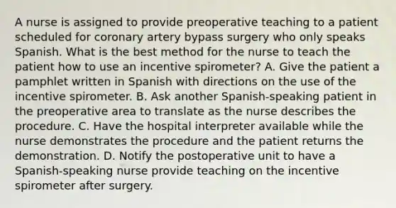 A nurse is assigned to provide preoperative teaching to a patient scheduled for coronary artery bypass surgery who only speaks Spanish. What is the best method for the nurse to teach the patient how to use an incentive spirometer? A. Give the patient a pamphlet written in Spanish with directions on the use of the incentive spirometer. B. Ask another Spanish-speaking patient in the preoperative area to translate as the nurse describes the procedure. C. Have the hospital interpreter available while the nurse demonstrates the procedure and the patient returns the demonstration. D. Notify the postoperative unit to have a Spanish-speaking nurse provide teaching on the incentive spirometer after surgery.