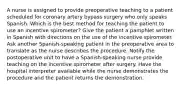 A nurse is assigned to provide preoperative teaching to a patient scheduled for coronary artery bypass surgery who only speaks Spanish. Which is the best method for teaching the patient to use an incentive spirometer? Give the patient a pamphlet written in Spanish with directions on the use of the incentive spirometer. Ask another Spanish-speaking patient in the preoperative area to translate as the nurse describes the procedure. Notify the postoperative unit to have a Spanish-speaking nurse provide teaching on the incentive spirometer after surgery. Have the hospital interpreter available while the nurse demonstrates the procedure and the patient returns the demonstration.