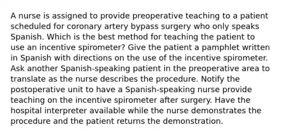 A nurse is assigned to provide preoperative teaching to a patient scheduled for coronary artery bypass surgery who only speaks Spanish. Which is the best method for teaching the patient to use an incentive spirometer? Give the patient a pamphlet written in Spanish with directions on the use of the incentive spirometer. Ask another Spanish-speaking patient in the preoperative area to translate as the nurse describes the procedure. Notify the postoperative unit to have a Spanish-speaking nurse provide teaching on the incentive spirometer after surgery. Have the hospital interpreter available while the nurse demonstrates the procedure and the patient returns the demonstration.