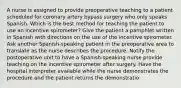 A nurse is assigned to provide preoperative teaching to a patient scheduled for coronary artery bypass surgery who only speaks Spanish. Which is the best method for teaching the patient to use an incentive spirometer? Give the patient a pamphlet written in Spanish with directions on the use of the incentive spirometer. Ask another Spanish-speaking patient in the preoperative area to translate as the nurse describes the procedure. Notify the postoperative unit to have a Spanish-speaking nurse provide teaching on the incentive spirometer after surgery. Have the hospital interpreter available while the nurse demonstrates the procedure and the patient returns the demonstratio