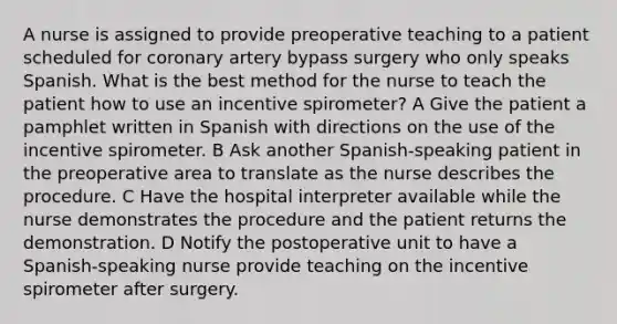 A nurse is assigned to provide preoperative teaching to a patient scheduled for coronary artery bypass surgery who only speaks Spanish. What is the best method for the nurse to teach the patient how to use an incentive spirometer? A Give the patient a pamphlet written in Spanish with directions on the use of the incentive spirometer. B Ask another Spanish-speaking patient in the preoperative area to translate as the nurse describes the procedure. C Have the hospital interpreter available while the nurse demonstrates the procedure and the patient returns the demonstration. D Notify the postoperative unit to have a Spanish-speaking nurse provide teaching on the incentive spirometer after surgery.