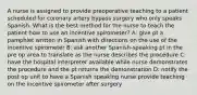 A nurse is assigned to provide preoperative teaching to a patient scheduled for coronary artery bypass surgery who only speaks Spanish. What is the best method for the nurse to teach the patient how to use an incentive spirometer? A: give pt a pamphlet written in Spanish with directions on the use of the incentive spirometer B: ask another Spanish-speaking pt in the pre op area to translate as the nurse describes the procedure C: have the hospital interpreter available while nurse demonstrates the procedure and the pt returns the demonstration D: notify the post op unit to have a Spanish speaking nurse provide teaching on the incentive spirometer after surgery