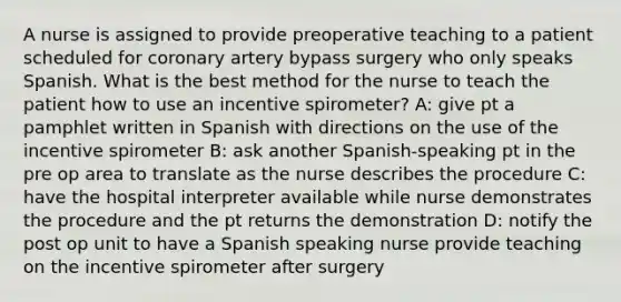 A nurse is assigned to provide preoperative teaching to a patient scheduled for coronary artery bypass surgery who only speaks Spanish. What is the best method for the nurse to teach the patient how to use an incentive spirometer? A: give pt a pamphlet written in Spanish with directions on the use of the incentive spirometer B: ask another Spanish-speaking pt in the pre op area to translate as the nurse describes the procedure C: have the hospital interpreter available while nurse demonstrates the procedure and the pt returns the demonstration D: notify the post op unit to have a Spanish speaking nurse provide teaching on the incentive spirometer after surgery