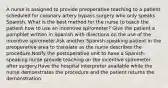 A nurse is assigned to provide preoperative teaching to a patient scheduled for coronary artery bypass surgery who only speaks Spanish. What is the best method for the nurse to teach the patient how to use an incentive spirometer? Give the patient a pamphlet written in Spanish with directions on the use of the incentive spirometer.Ask another Spanish-speaking patient in the preoperative area to translate as the nurse describes the procedure.Notify the postoperative unit to have a Spanish-speaking nurse provide teaching on the incentive spirometer after surgery.Have the hospital interpreter available while the nurse demonstrates the procedure and the patient returns the demonstration.