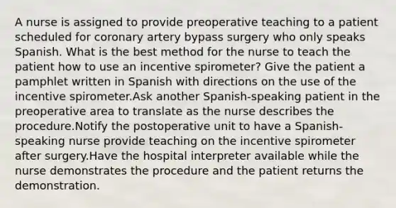 A nurse is assigned to provide preoperative teaching to a patient scheduled for coronary artery bypass surgery who only speaks Spanish. What is the best method for the nurse to teach the patient how to use an incentive spirometer? Give the patient a pamphlet written in Spanish with directions on the use of the incentive spirometer.Ask another Spanish-speaking patient in the preoperative area to translate as the nurse describes the procedure.Notify the postoperative unit to have a Spanish-speaking nurse provide teaching on the incentive spirometer after surgery.Have the hospital interpreter available while the nurse demonstrates the procedure and the patient returns the demonstration.