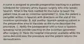 A nurse is assigned to provide preoperative teaching to a patient scheduled for coronary artery bypass surgery who only speaks Spanish. What is the best method for the nurse to teach the patient how to use an incentive spirometer? A. Give the patient a pamphlet written in Spanish with directions on the use of the incentive spirometer. B. Ask another Spanish-speaking patient in the preoperative area to translate as the nurse describes the procedure. C. Notify the postoperative unit to have a Spanish-speaking nurse provide teaching on the incentive spirometer after surgery. D. Have the hospital interpreter available while the nurse demonstrates the procedure and the patient returns the demonstration.