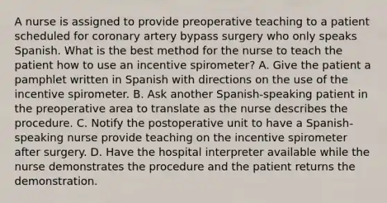 A nurse is assigned to provide preoperative teaching to a patient scheduled for coronary artery bypass surgery who only speaks Spanish. What is the best method for the nurse to teach the patient how to use an incentive spirometer? A. Give the patient a pamphlet written in Spanish with directions on the use of the incentive spirometer. B. Ask another Spanish-speaking patient in the preoperative area to translate as the nurse describes the procedure. C. Notify the postoperative unit to have a Spanish-speaking nurse provide teaching on the incentive spirometer after surgery. D. Have the hospital interpreter available while the nurse demonstrates the procedure and the patient returns the demonstration.