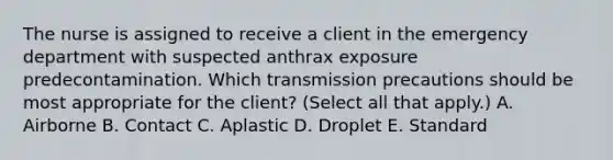 The nurse is assigned to receive a client in the emergency department with suspected anthrax exposure predecontamination. Which transmission precautions should be most appropriate for the client? (Select all that apply.) A. Airborne B. Contact C. Aplastic D. Droplet E. Standard