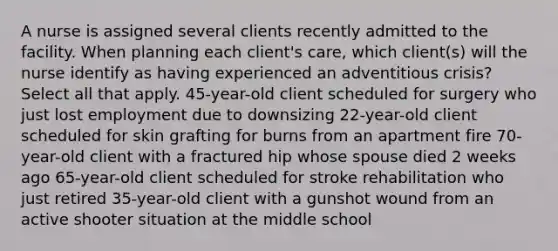 A nurse is assigned several clients recently admitted to the facility. When planning each client's care, which client(s) will the nurse identify as having experienced an adventitious crisis? Select all that apply. 45-year-old client scheduled for surgery who just lost employment due to downsizing 22-year-old client scheduled for skin grafting for burns from an apartment fire 70-year-old client with a fractured hip whose spouse died 2 weeks ago 65-year-old client scheduled for stroke rehabilitation who just retired 35-year-old client with a gunshot wound from an active shooter situation at the middle school