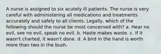 A nurse is assigned to six acutely ill patients. The nurse is very careful with administering all medications and treatments accurately and safely to all clients. Legally, which of the following should the nurse be most concerned with? a. Hear no evil, see no evil, speak no evil. b. Haste makes waste. c. If it wasn't charted, it wasn't done. d. A bird in the hand is worth more than two in the bush.