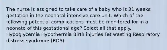 The nurse is assigned to take care of a baby who is 31 weeks gestation in the neonatal intensive care unit. Which of the following potential complications must be monitored for in a neonate of this gestational age? Select all that apply. Hypoglycemia Hypothermia Birth injuries Fat wasting Respiratory distress syndrome (RDS)