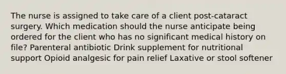 The nurse is assigned to take care of a client post-cataract surgery. Which medication should the nurse anticipate being ordered for the client who has no significant medical history on file? Parenteral antibiotic Drink supplement for nutritional support Opioid analgesic for pain relief Laxative or stool softener