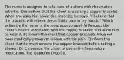 The nurse is assigned to take care of a client with rheumatoid arthritis. She notices that the client is wearing a copper bracelet. When she asks him about the bracelet, he says, "I believe that the bracelet will relieve the arthritis pain in my hands." Which action by the nurse is the most appropriate? A) Respect the client's beliefs associated with the copper bracelet and allow him to wear it. B) Inform the client that copper bracelets have not been medically proven to relieve arthritis pain. C)Inform the client that he must remove the copper bracelet before taking a shower. D) Encourage the client to use anti-inflammatory medication, like ibuprofen (Motrin).