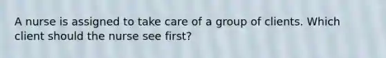 A nurse is assigned to take care of a group of clients. Which client should the nurse see first?