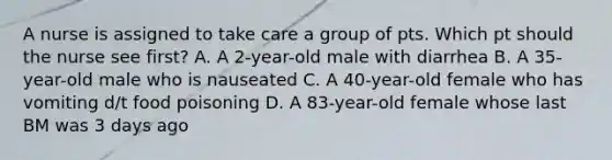 A nurse is assigned to take care a group of pts. Which pt should the nurse see first? A. A 2-year-old male with diarrhea B. A 35-year-old male who is nauseated C. A 40-year-old female who has vomiting d/t food poisoning D. A 83-year-old female whose last BM was 3 days ago