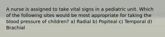 A nurse is assigned to take vital signs in a pediatric unit. Which of the following sites would be most appropriate for taking the blood pressure of children? a) Radial b) Popiteal c) Temporal d) Brachial