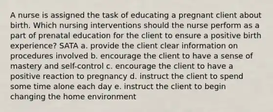 A nurse is assigned the task of educating a pregnant client about birth. Which nursing interventions should the nurse perform as a part of prenatal education for the client to ensure a positive birth experience? SATA a. provide the client clear information on procedures involved b. encourage the client to have a sense of mastery and self-control c. encourage the client to have a positive reaction to pregnancy d. instruct the client to spend some time alone each day e. instruct the client to begin changing the home environment