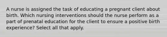 A nurse is assigned the task of educating a pregnant client about birth. Which nursing interventions should the nurse perform as a part of prenatal education for the client to ensure a positive birth experience? Select all that apply.